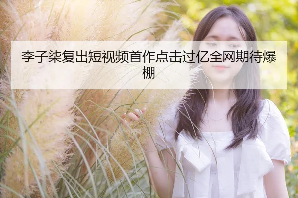 李子柒复出短视频首作点击过亿全网期待爆棚